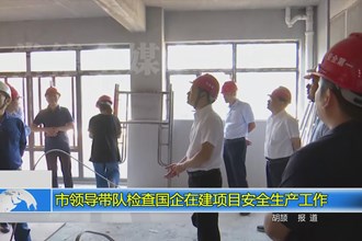 市领导带队检查国企在建项目安全生产工作
